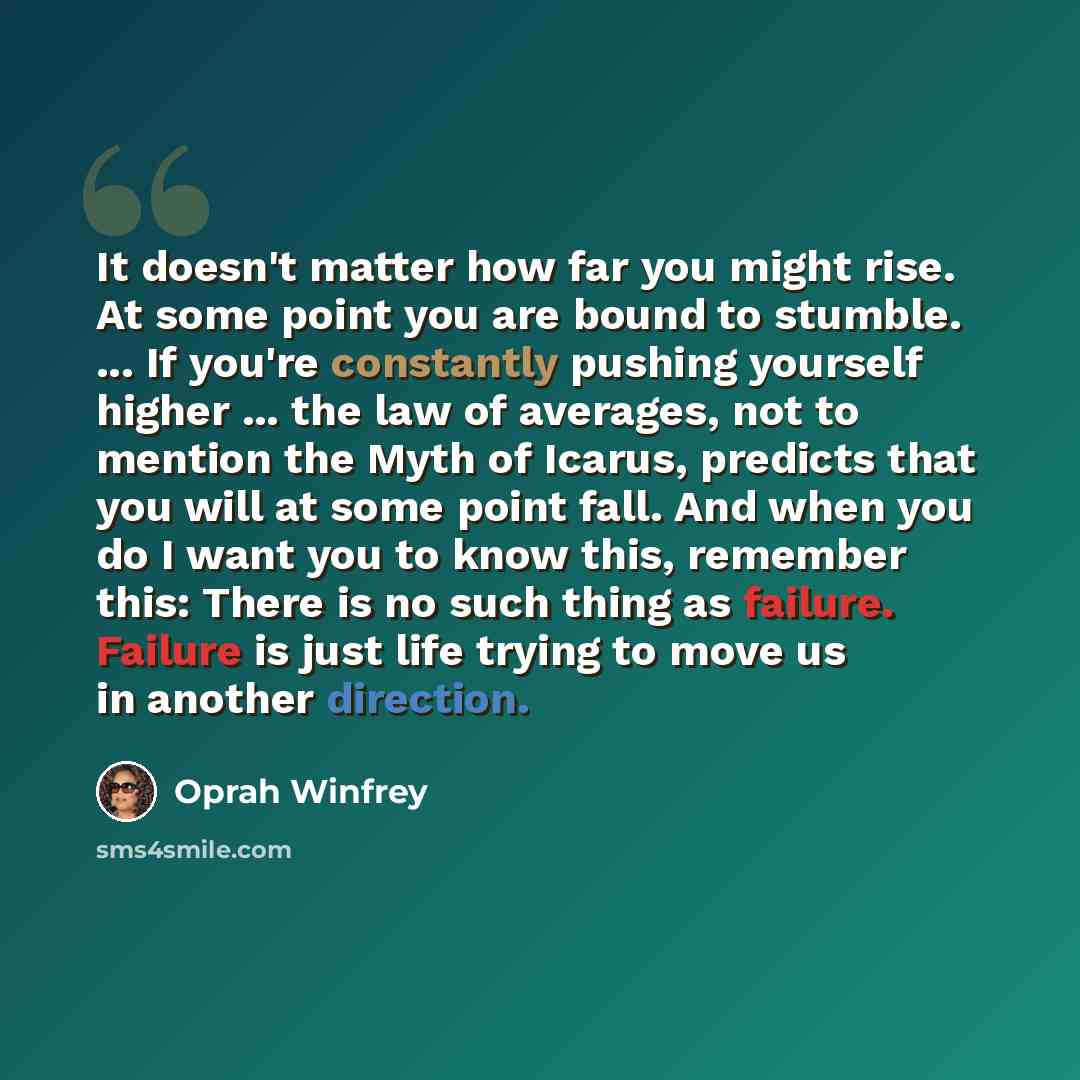 “It doesn't matter how far you might rise. At some point you are bound to stumble. ... If you're constantly pushing yourself higher ... the law of averages, not to mention the Myth of Icarus, predicts that you will at some point fall. And when you do I want you to know this, remember this: There is…” quote by Oprah Winfrey