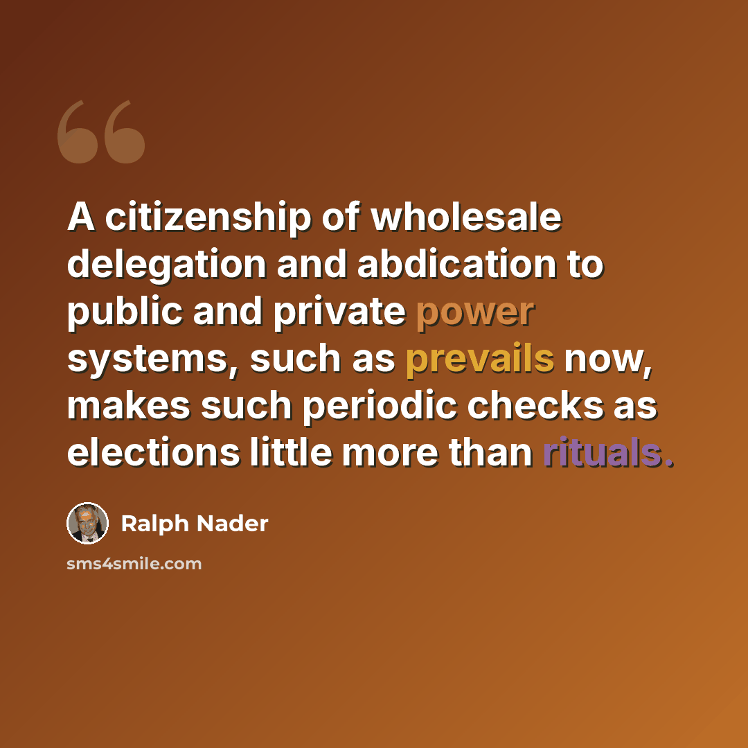 “A citizenship of wholesale delegation and abdication to public and private power systems, such as prevails now, makes such periodic checks as elections little more than rituals.” quote by Ralph Nader