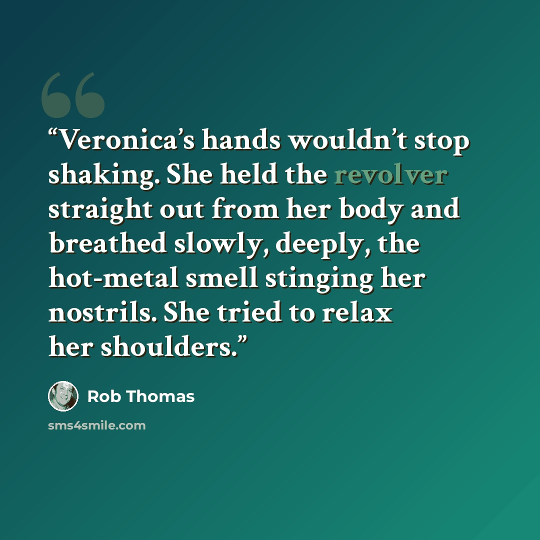 “Veronica’s hands wouldn’t stop shaking. She held the revolver straight out from her body and breathed slowly, deeply, the hot-metal smell stinging her nostrils. She tried to relax her shoulders.” quote by Rob Thomas