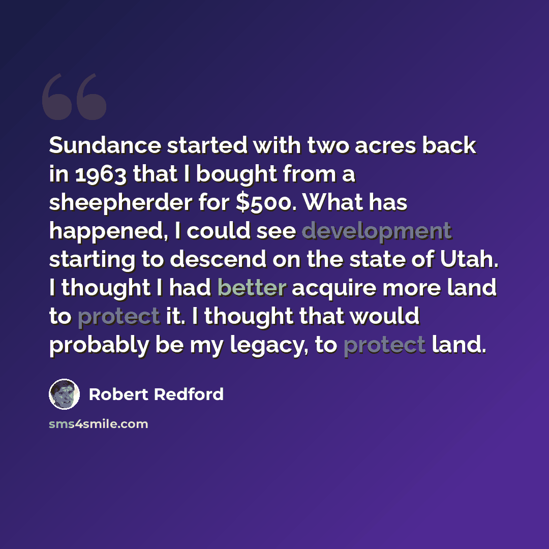 “Sundance started with two acres back in 1963 that I bought from a sheepherder for $500. What has happened, I could see development starting to descend on the state of Utah. I thought I had better acquire more land to protect it. I thought that would probably be my legacy, to protect land.” quote by Robert Redford