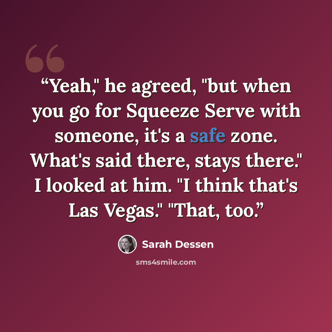 “Yeah," he agreed, "but when you go for Squeeze Serve with someone, it's a safe zone. What's said there, stays there." I looked at him. "I think that's Las Vegas." "That, too.” quote by Sarah Dessen