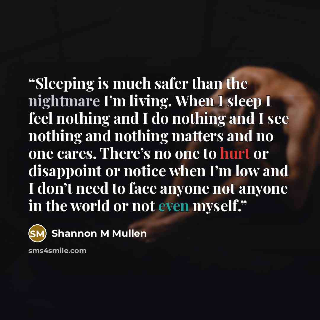 “Sleeping is much safer than the nightmare I’m living. When I sleep I feel nothing and I do nothing and I see nothing and nothing matters and no one cares. There’s no one to hurt or disappoint or notice when I’m low and I don’t need to face anyone not anyone in the world or not even myself.” quote by Shannon M Mullen