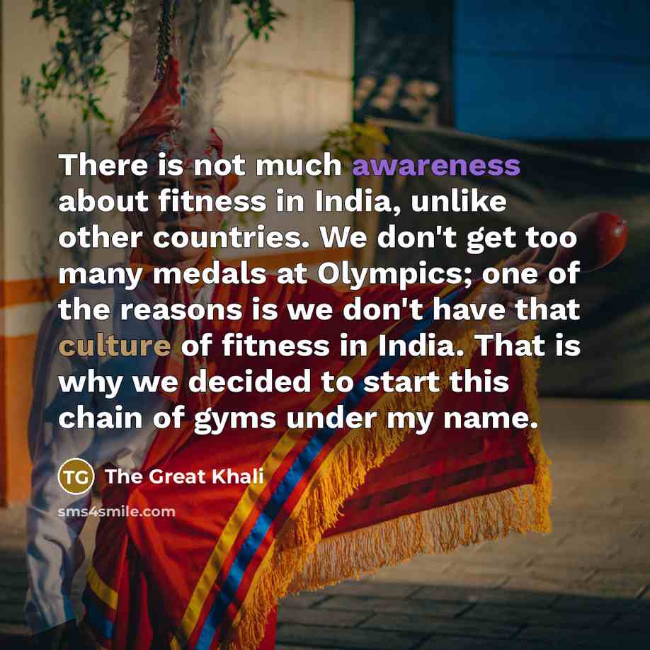 “There is not much awareness about fitness in India, unlike other countries. We don't get too many medals at Olympics; one of the reasons is we don't have that culture of fitness in India. That is why we decided to start this chain of gyms under my name.” quote by The Great Khali