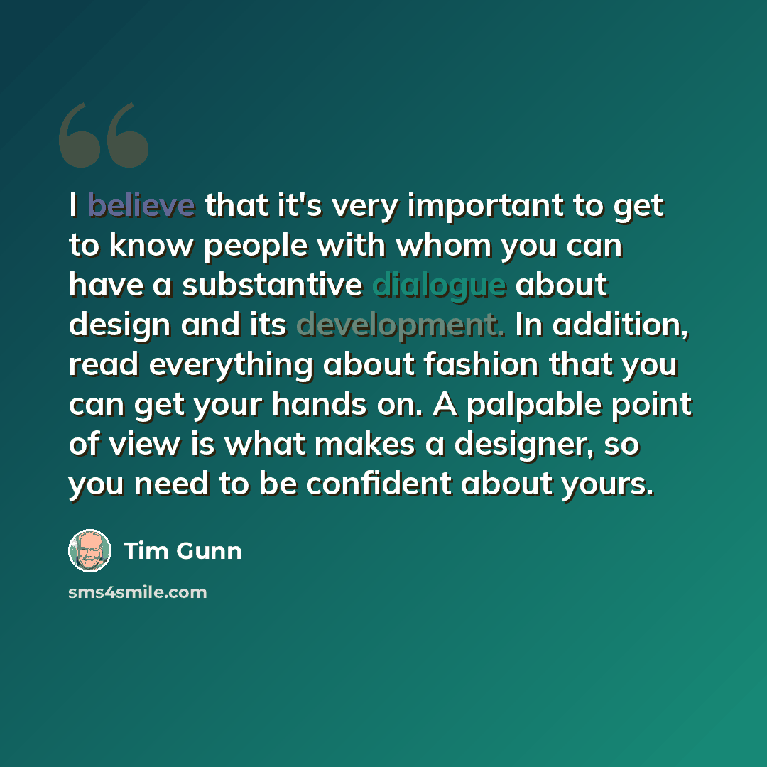“I believe that it's very important to get to know people with whom you can have a substantive dialogue about design and its development. In addition, read everything about fashion that you can get your hands on. A palpable point of view is what makes a designer, so you need to be confident about…” quote by Tim Gunn