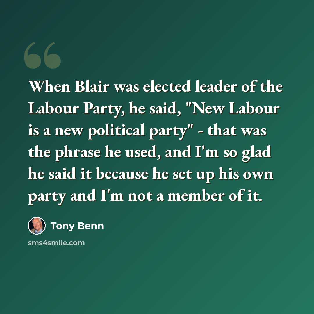 “When Blair was elected leader of the Labour Party, he said, "New Labour is a new political party" - that was the phrase he used, and I'm so glad he said it because he set up his own party and I'm not a member of it.” quote by Tony Benn