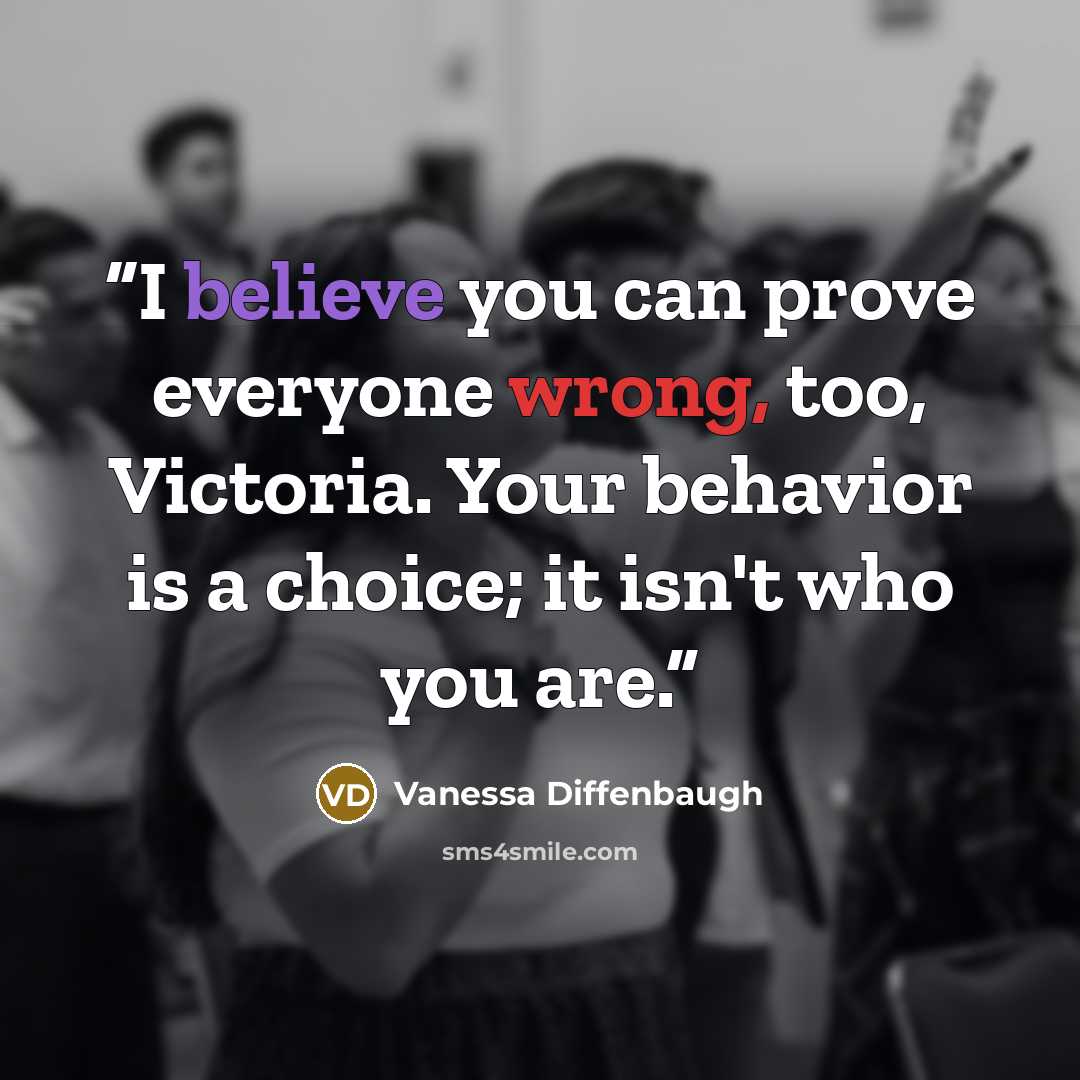 “I believe you can prove everyone wrong, too, Victoria. Your behavior is a choice; it isn't who you are.” quote by Vanessa Diffenbaugh