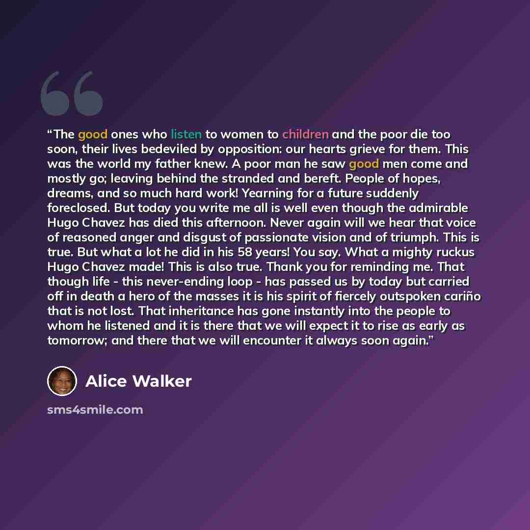 “The good ones who listen to women to children and the poor die too soon, their lives bedeviled by opposition: our hearts grieve for them. This was the world my father knew. A poor man he saw good men come and mostly go; leaving behind the stranded and bereft. People of hopes, dreams, and so much…” quote by Alice Walker