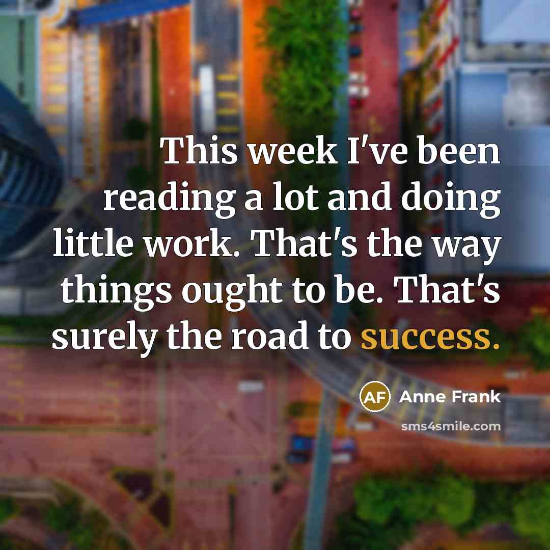 “This week I've been reading a lot and doing little work. That's the way things ought to be. That's surely the road to success.” quote by Anne Frank