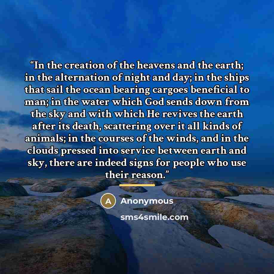 “In the creation of the heavens and the earth; in the alternation of night and day; in the ships that sail the ocean bearing cargoes beneficial to man; in the water which God sends down from the sky and with which He revives the earth after its death, scattering over it all kinds of animals; in the…” quote by Anonymous