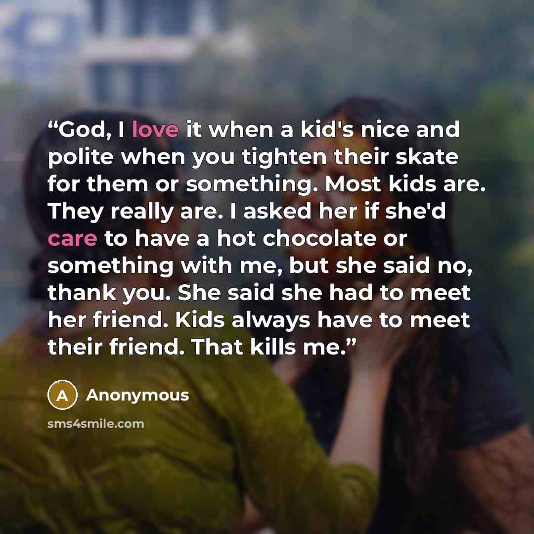 “God, I love it when a kid's nice and polite when you tighten their skate for them or something. Most kids are. They really are. I asked her if she'd care to have a hot chocolate or something with me, but she said no, thank you. She said she had to meet her friend. Kids always have to meet their…” quote by Anonymous