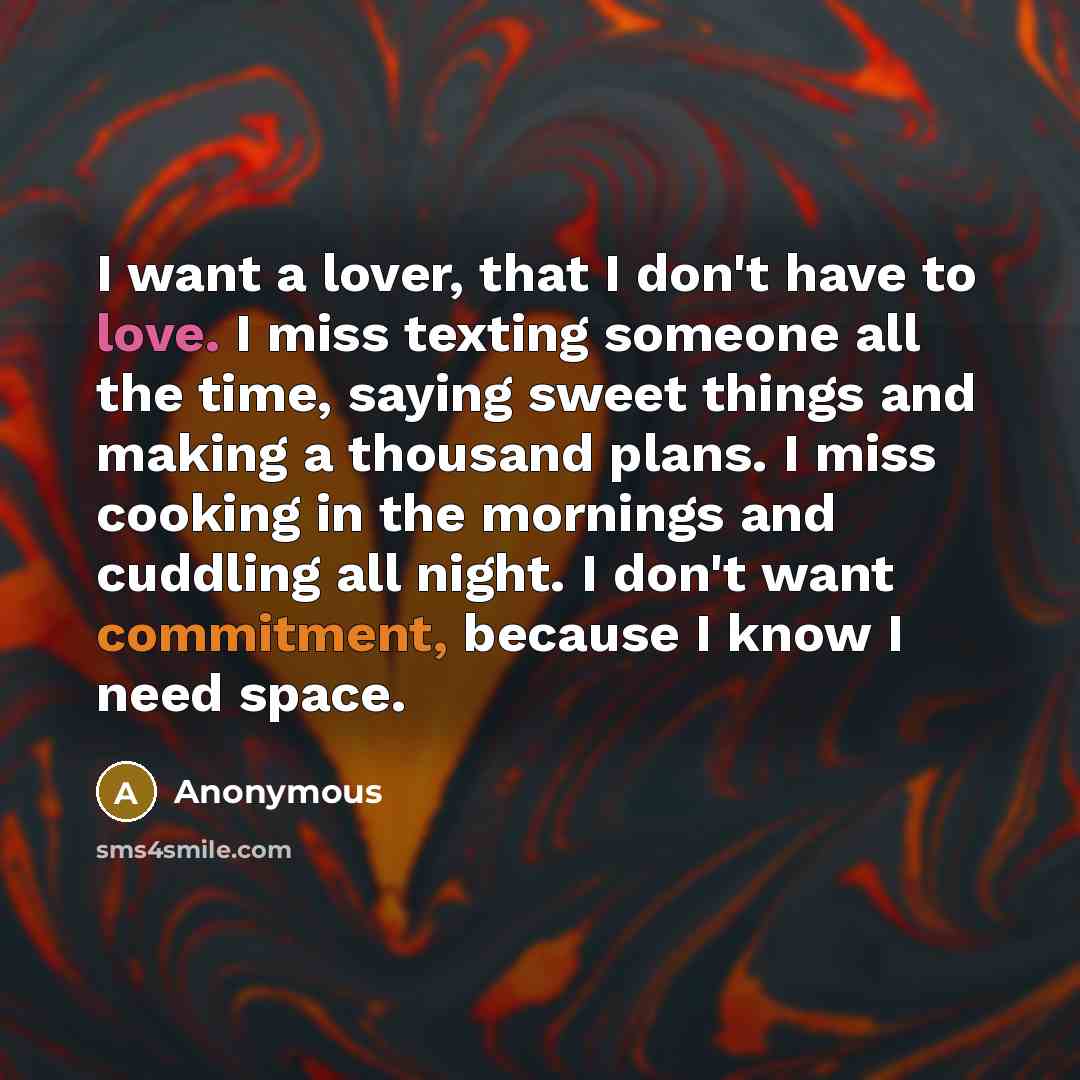 “I want a lover, that I don't have to love. I miss texting someone all the time, saying sweet things and making a thousand plans. I miss cooking in the mornings and cuddling all night. I don't want commitment, because I know I need space.” quote by Anonymous