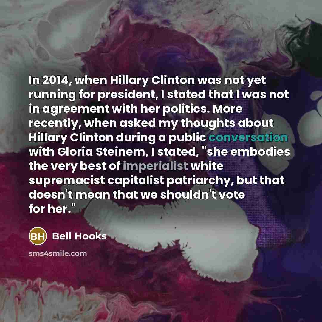 “In 2014, when Hillary Clinton was not yet running for president, I stated that I was not in agreement with her politics. More recently, when asked my thoughts about Hillary Clinton during a public conversation with Gloria Steinem, I stated, "she embodies the very best of imperialist white…” quote by Bell Hooks