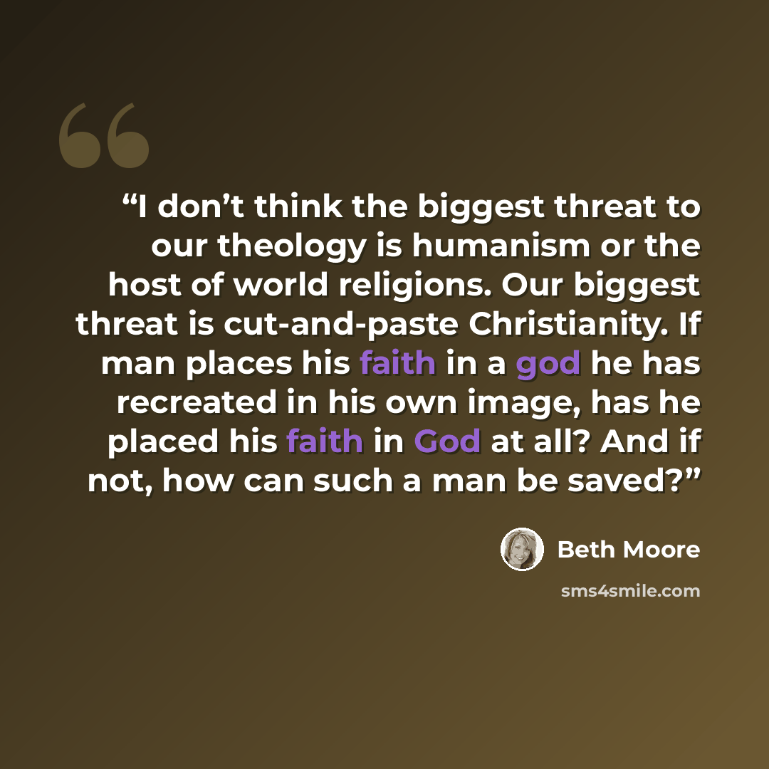 “I don’t think the biggest threat to our theology is humanism or the host of world religions. Our biggest threat is cut-and-paste Christianity. If man places his faith in a god he has recreated in his own image, has he placed his faith in God at all? And if not, how can such a man be saved?” quote by Beth Moore