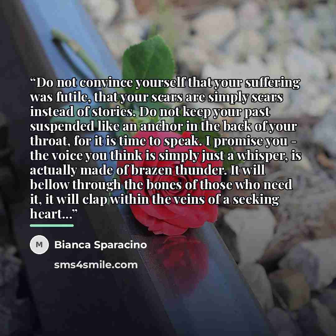 “Do not convince yourself that your suffering was futile, that your scars are simply scars instead of stories. Do not keep your past suspended like an anchor in the back of your throat, for it is time to speak. I promise you - the voice you think is simply just a whisper, is actually made of brazen…” quote by Bianca Sparacino