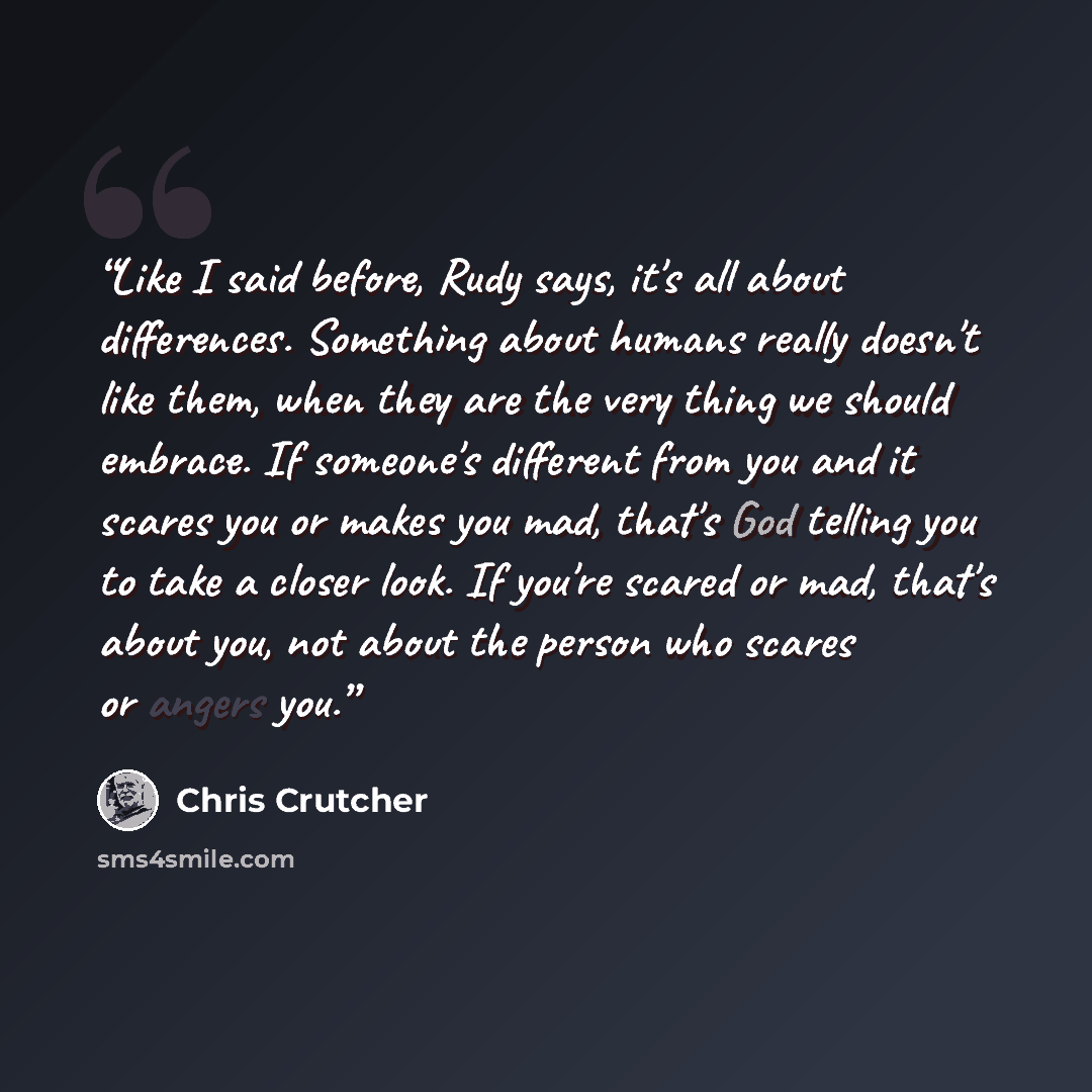 “Like I said before, Rudy says, it's all about differences. Something about humans really doesn't like them, when they are the very thing we should embrace. If someone's different from you and it scares you or makes you mad, that's God telling you to take a closer look. If you're scared or mad…” quote by Chris Crutcher