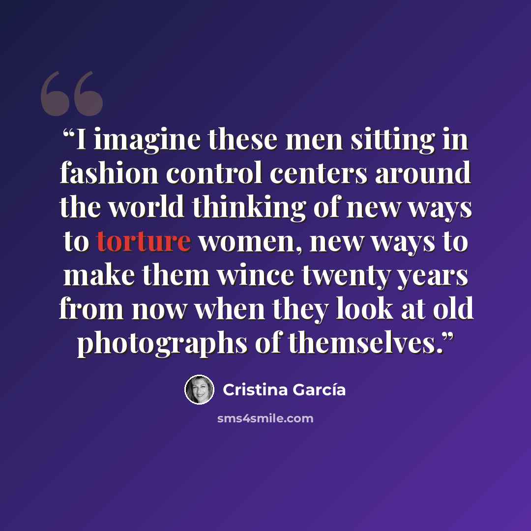 “I imagine these men sitting in fashion control centers around the world thinking of new ways to torture women, new ways to make them wince twenty years from now when they look at old photographs of themselves.” quote by Cristina Garcia