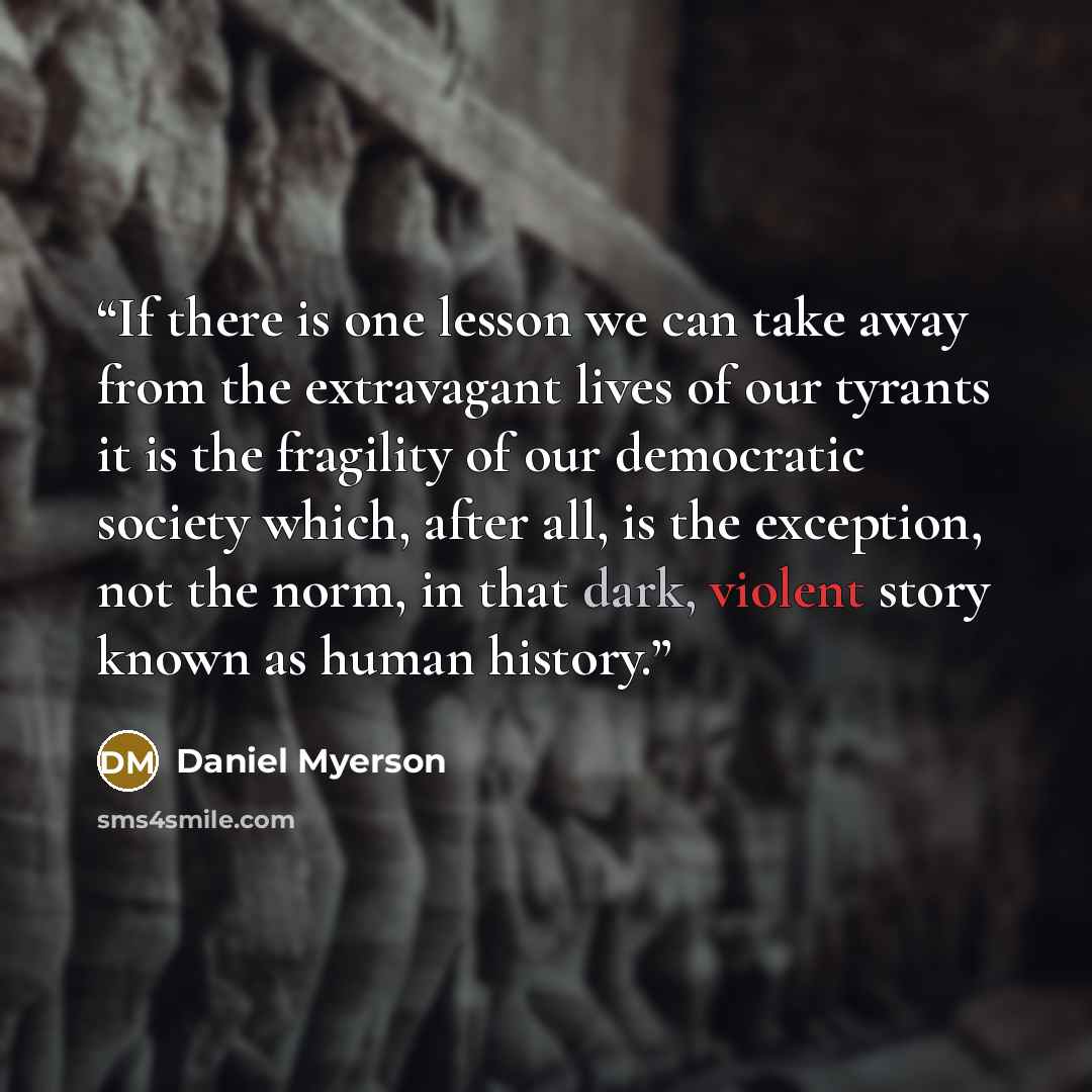 “If there is one lesson we can take away from the extravagant lives of our tyrants it is the fragility of our democratic society which, after all, is the exception, not the norm, in that dark, violent story known as human history.” quote by Daniel Myerson