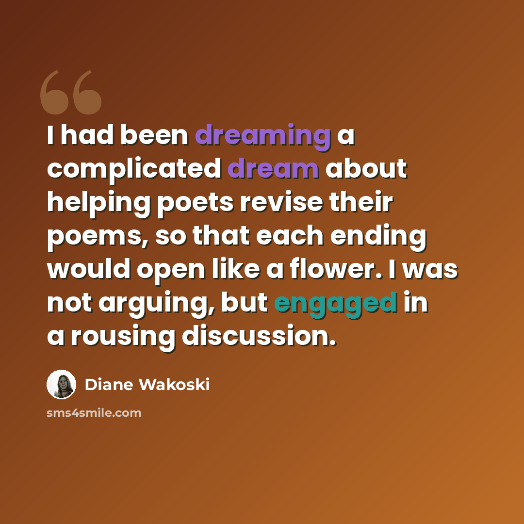 “I had been dreaming a complicated dream about helping poets revise their poems, so that each ending would open like a flower. I was not arguing, but engaged in a rousing discussion.” quote by Diane Wakoski