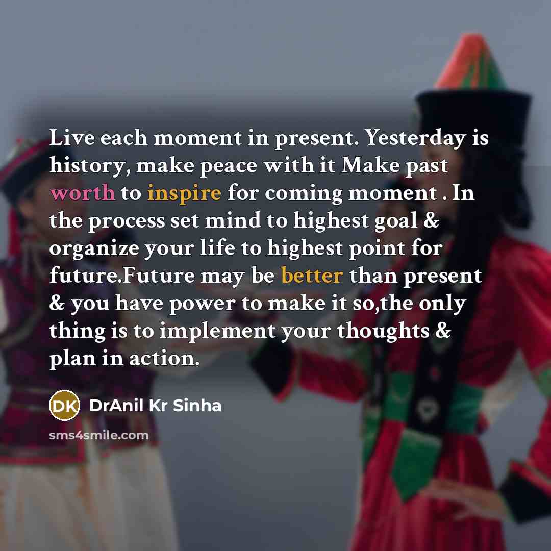 “Live each moment in present. Yesterday is history, make peace with it Make past worth to inspire for coming moment . In the process set mind to highest goal & organize your life to highest point for future.Future may be better than present & you have power to make it so,the only thing is to…” quote by DrAnil Kr Sinha