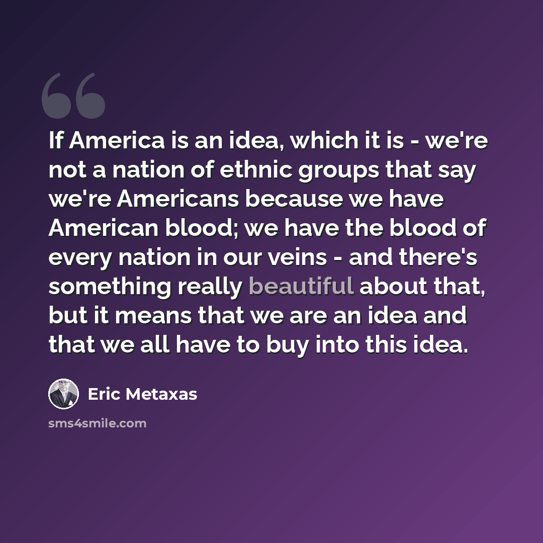 “If America is an idea, which it is - we're not a nation of ethnic groups that say we're Americans because we have American blood; we have the blood of every nation in our veins - and there's something really beautiful about that, but it means that we are an idea and that we all have to buy into…” quote by Eric Metaxas