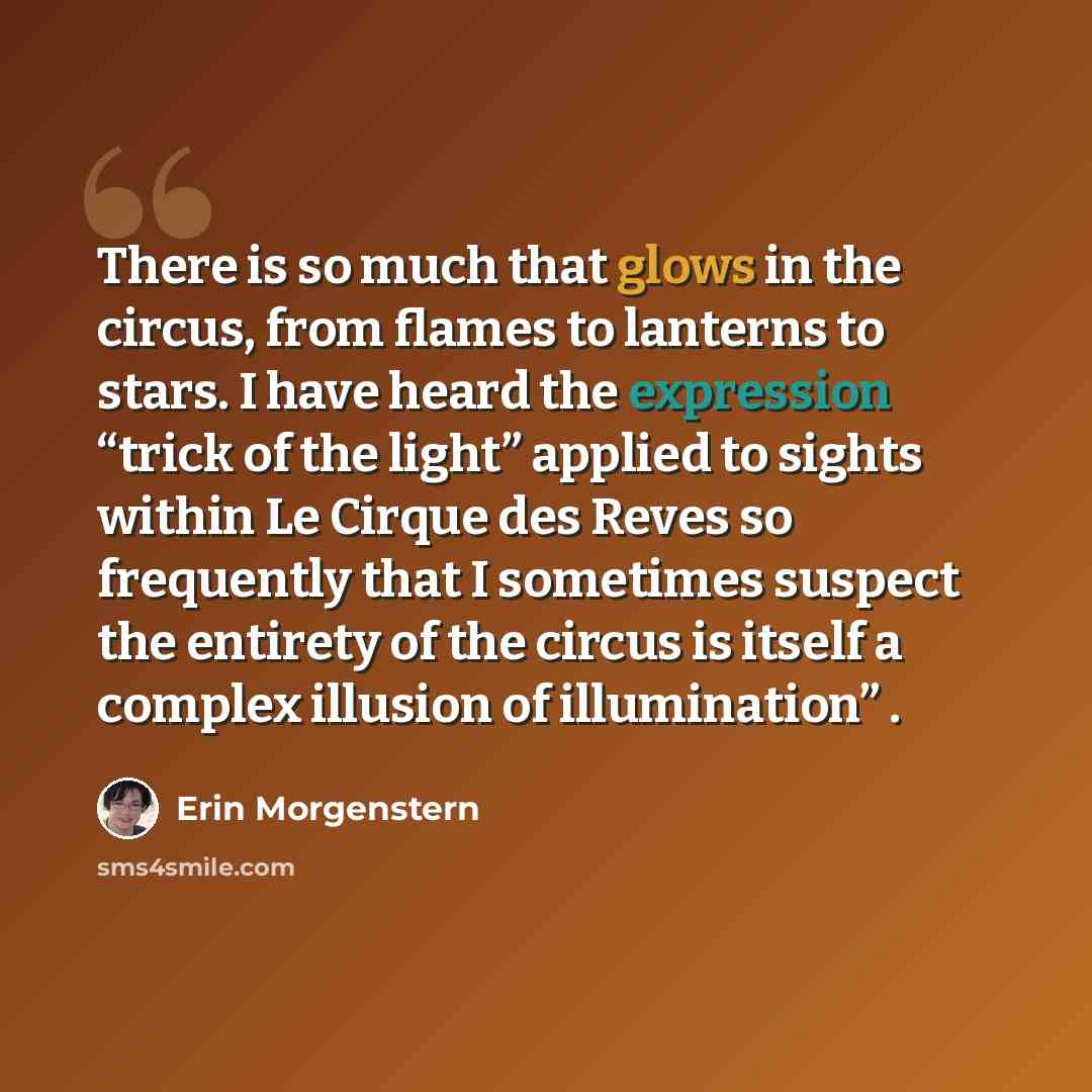 “There is so much that glows in the circus, from flames to lanterns to stars. I have heard the expression “trick of the light” applied to sights within Le Cirque des Reves so frequently that I sometimes suspect the entirety of the circus is itself a complex illusion of illumination” .” quote by Erin Morgenstern