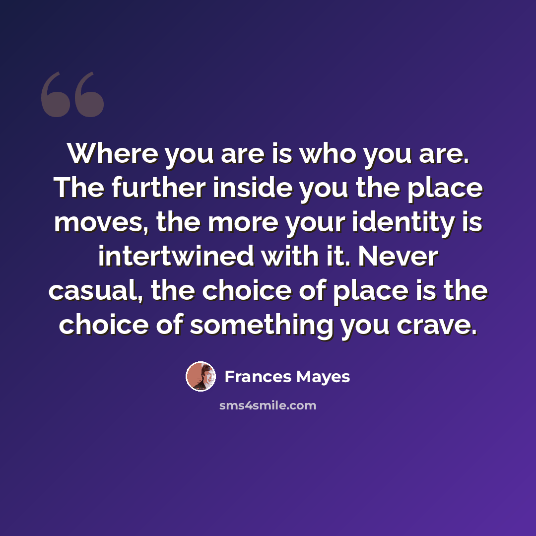 “Where you are is who you are. The further inside you the place moves, the more your identity is intertwined with it. Never casual, the choice of place is the choice of something you crave.” quote by Frances Mayes