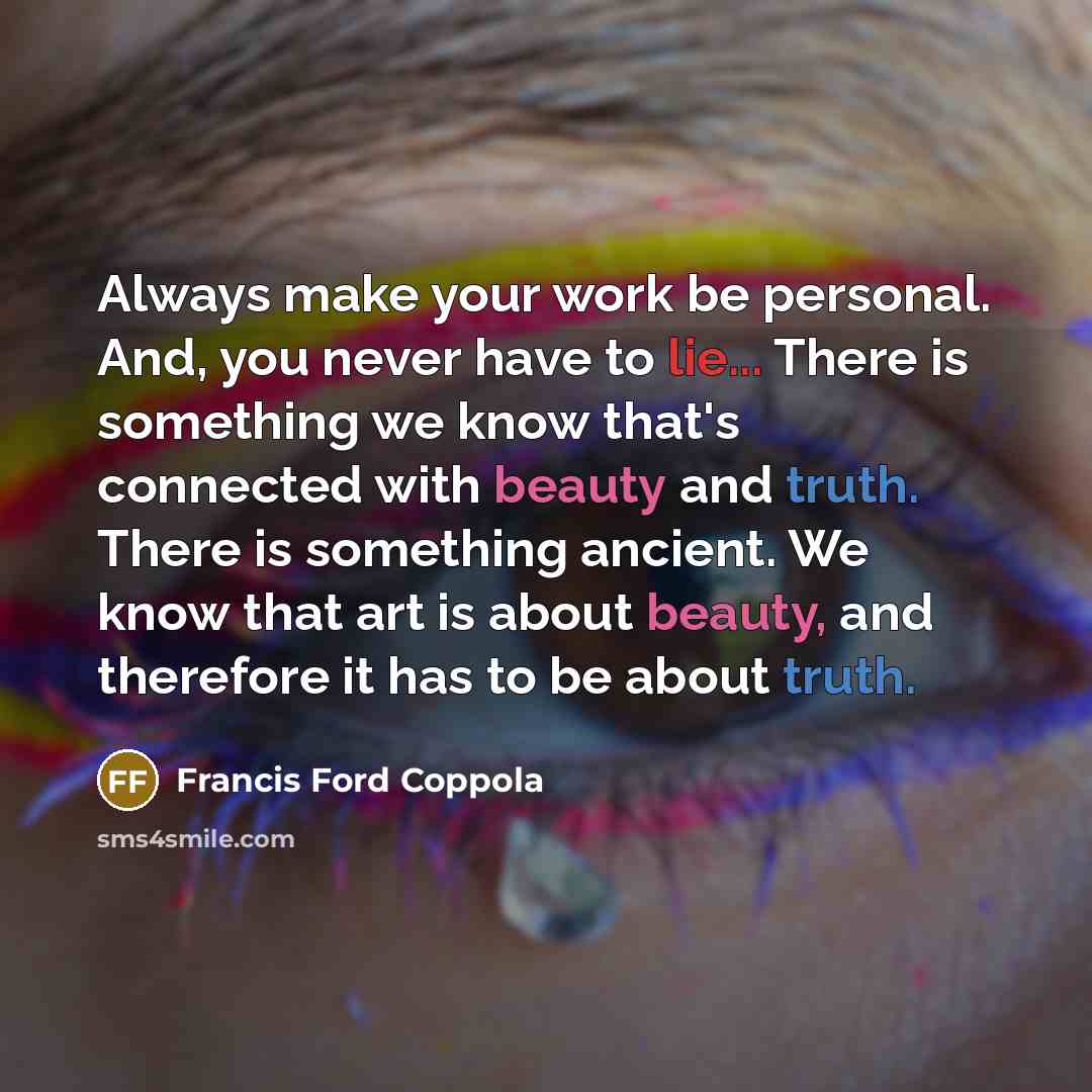 “Always make your work be personal. And, you never have to lie... There is something we know that's connected with beauty and truth. There is something ancient. We know that art is about beauty, and therefore it has to be about truth.” quote by Francis Ford Coppola