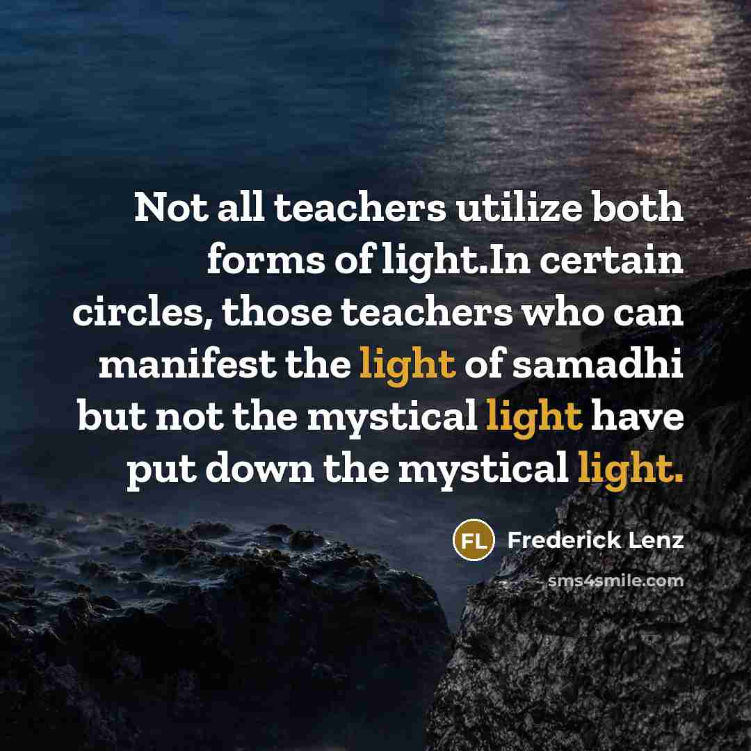 “Not all teachers utilize both forms of light.In certain circles, those teachers who can manifest the light of samadhi but not the mystical light have put down the mystical light.” quote by Frederick Lenz