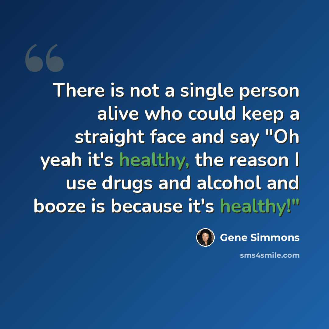 “There is not a single person alive who could keep a straight face and say "Oh yeah it's healthy, the reason I use drugs and alcohol and booze is because it's healthy!"” quote by Gene Simmons