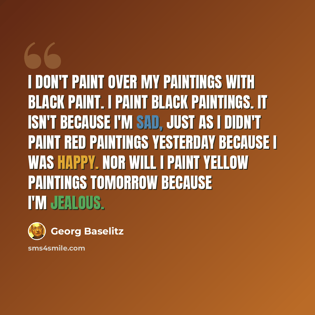 “I don't paint over my paintings with black paint. I paint black paintings. It isn't because I'm sad, just as I didn't paint red paintings yesterday because I was happy. Nor will I paint yellow paintings tomorrow because I'm jealous.” quote by Georg Baselitz