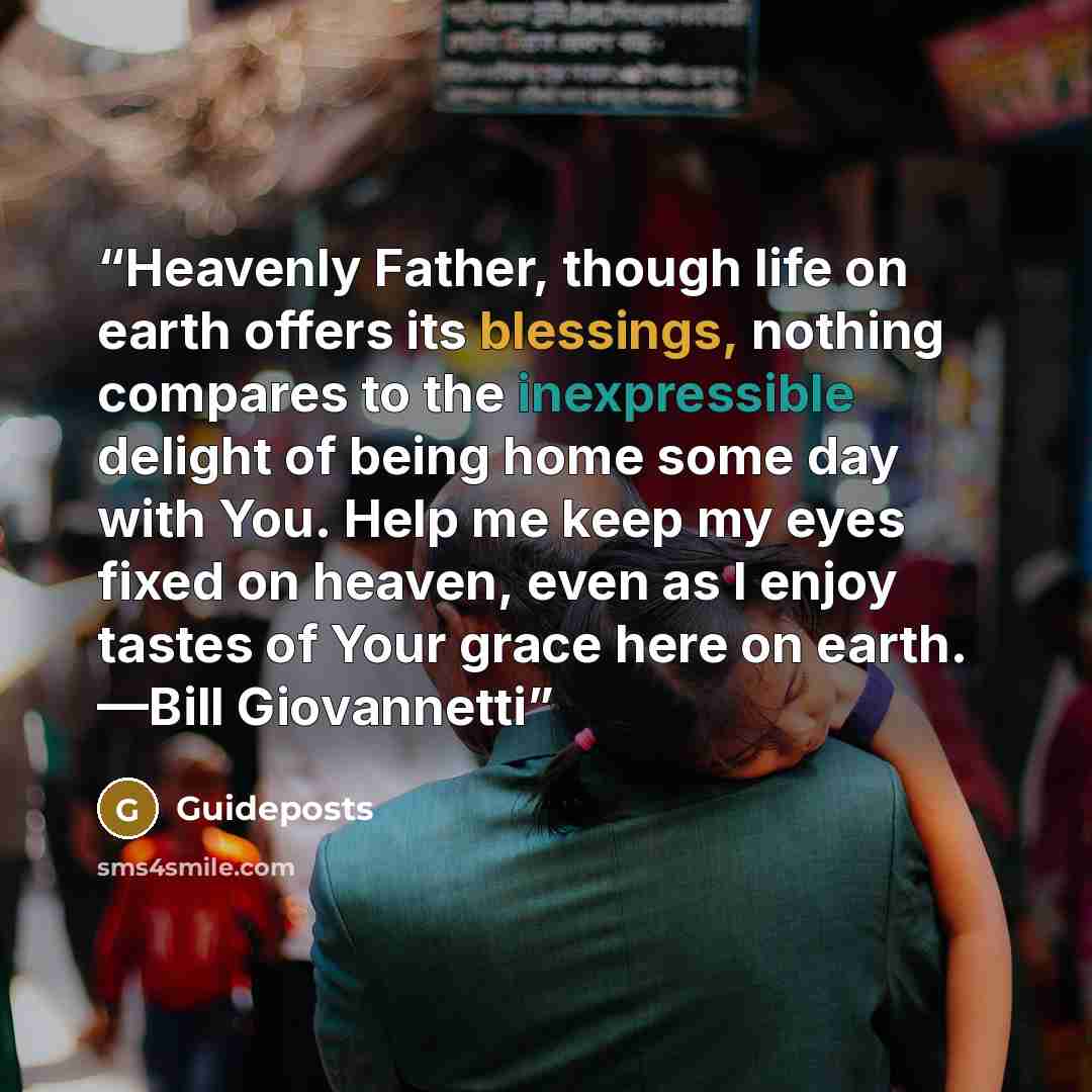 “Heavenly Father, though life on earth offers its blessings, nothing compares to the inexpressible delight of being home some day with You. Help me keep my eyes fixed on heaven, even as I enjoy tastes of Your grace here on earth. —Bill Giovannetti” quote by Guideposts