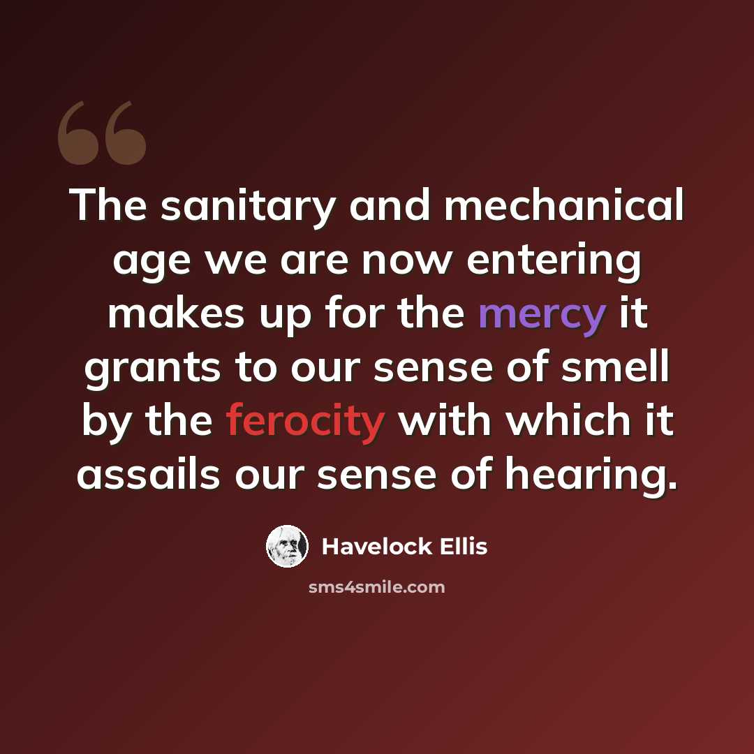 “The sanitary and mechanical age we are now entering makes up for the mercy it grants to our sense of smell by the ferocity with which it assails our sense of hearing.” quote by Havelock Ellis