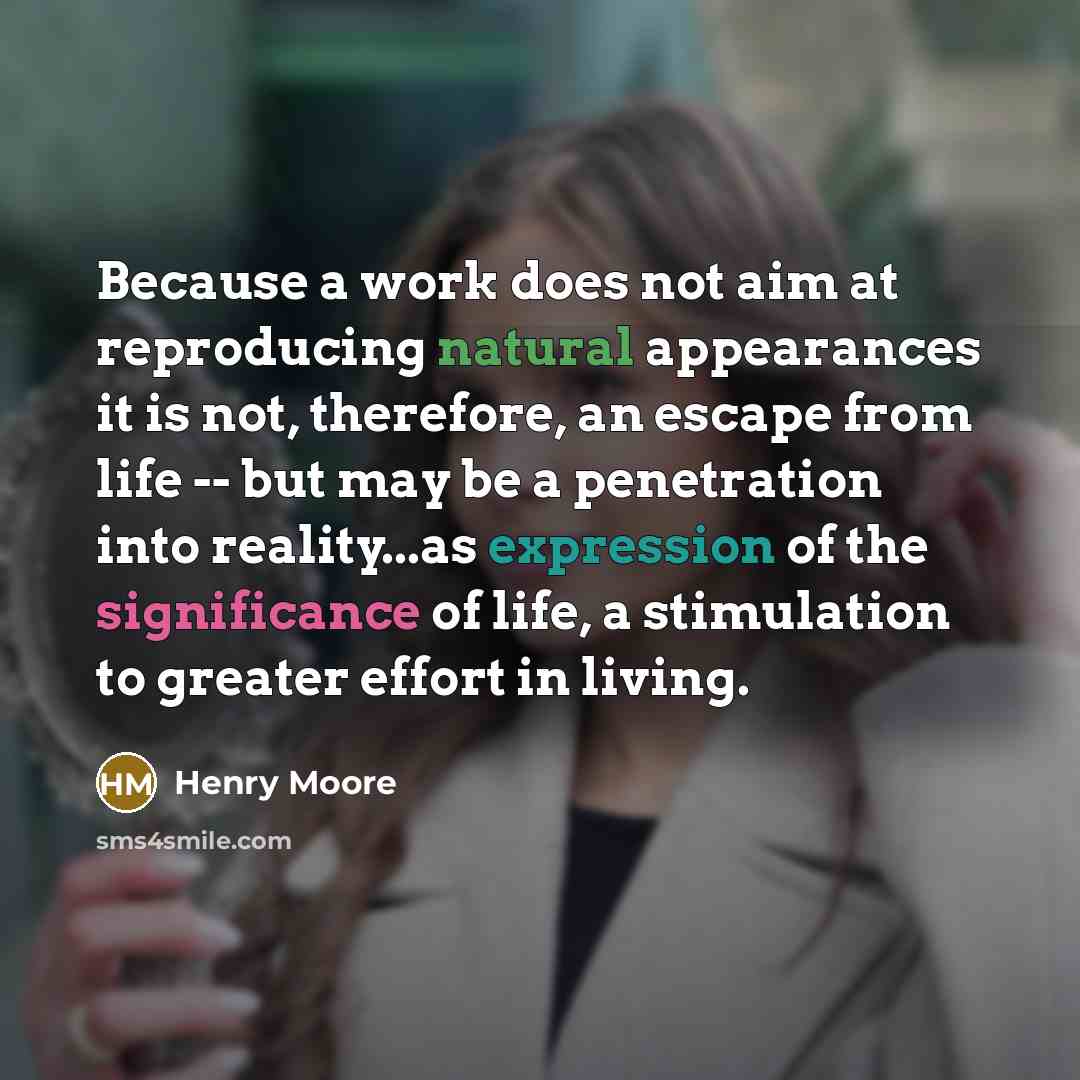 “Because a work does not aim at reproducing natural appearances it is not, therefore, an escape from life -- but may be a penetration into reality...as expression of the significance of life, a stimulation to greater effort in living.” quote by Henry Moore