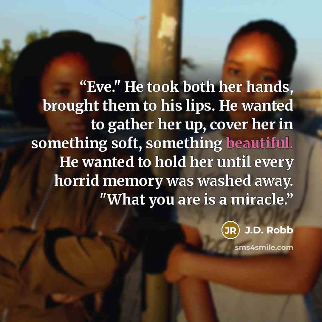 “Eve." He took both her hands, brought them to his lips. He wanted to gather her up, cover her in something soft, something beautiful. He wanted to hold her until every horrid memory was washed away. "What you are is a miracle.” quote by J.D. Robb