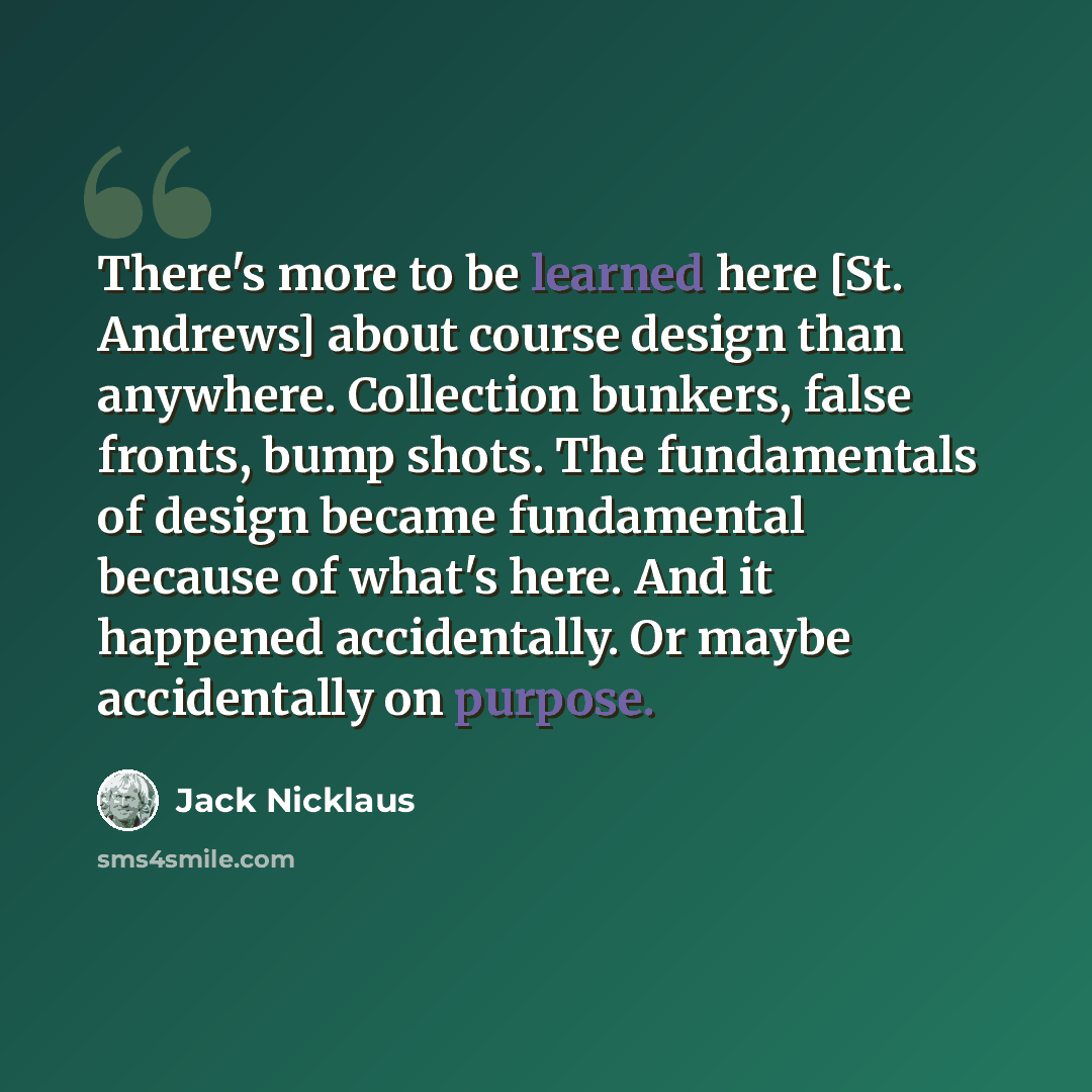 “There's more to be learned here [St. Andrews] about course design than anywhere. Collection bunkers, false fronts, bump shots. The fundamentals of design became fundamental because of what's here. And it happened accidentally. Or maybe accidentally on purpose.” quote by Jack Nicklaus