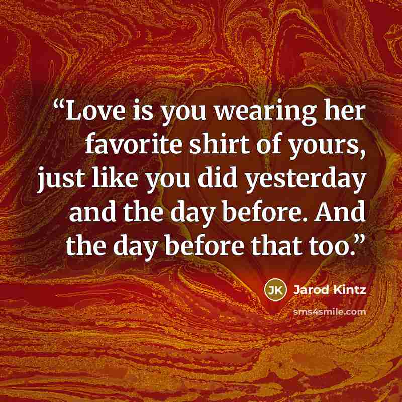 “Love is you wearing her favorite shirt of yours, just like you did yesterday and the day before. And the day before that too.” quote by Jarod Kintz