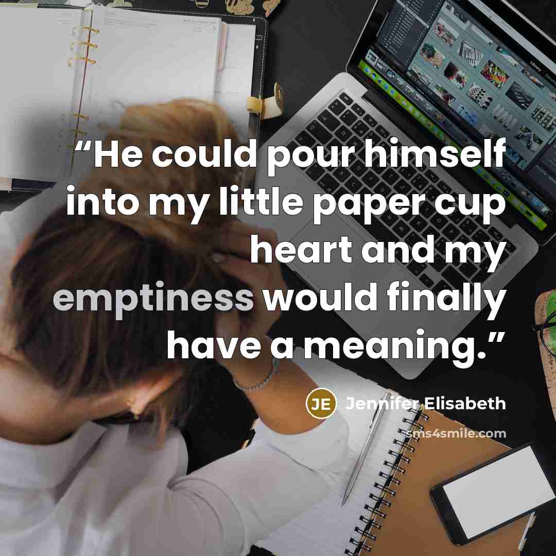 “He could pour himself into my little paper cup heart and my emptiness would finally have a meaning.” quote by Jennifer Elisabeth