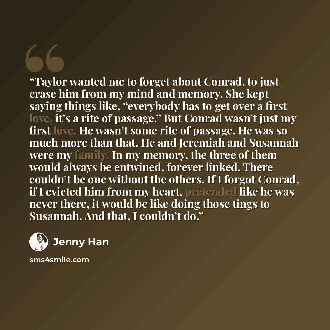 “Taylor wanted me to forget about Conrad, to just erase him from my mind and memory. She kept saying things like, “everybody has to get over a first love, it’s a rite of passage.” But Conrad wasn’t just my first love. He wasn’t some rite of passage. He was so much more than that. He and Jeremiah…” quote by Jenny Han