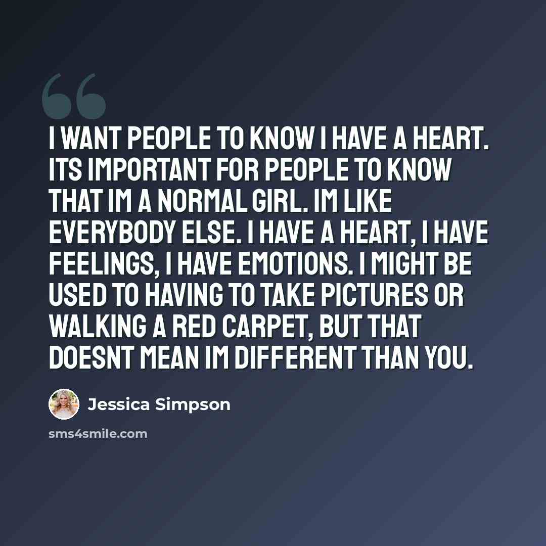 “I want people to know I have a heart. Its important for people to know that Im a normal girl. Im like everybody else. I have a heart, I have feelings, I have emotions. I might be used to having to take pictures or walking a red carpet, but that doesnt mean Im different than you.” quote by Jessica Simpson