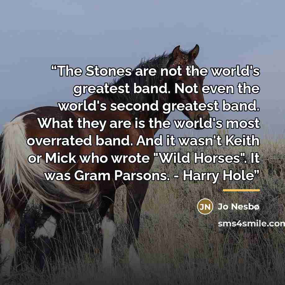 “The Stones are not the world's greatest band. Not even the world's second greatest band. What they are is the world's most overrated band. And it wasn't Keith or Mick who wrote "Wild Horses". It was Gram Parsons. - Harry Hole” quote by Jo Nesbø