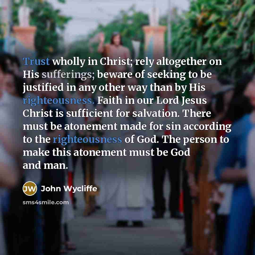 “Trust wholly in Christ; rely altogether on His sufferings; beware of seeking to be justified in any other way than by His righteousness. Faith in our Lord Jesus Christ is sufficient for salvation. There must be atonement made for sin according to the righteousness of God. The person to make this…” quote by John Wycliffe