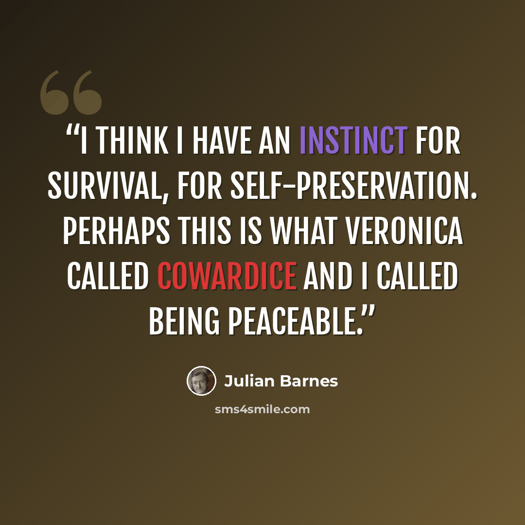 “I think I have an instinct for survival, for self-preservation. Perhaps this is what Veronica called cowardice and I called being peaceable.” quote by Julian Barnes