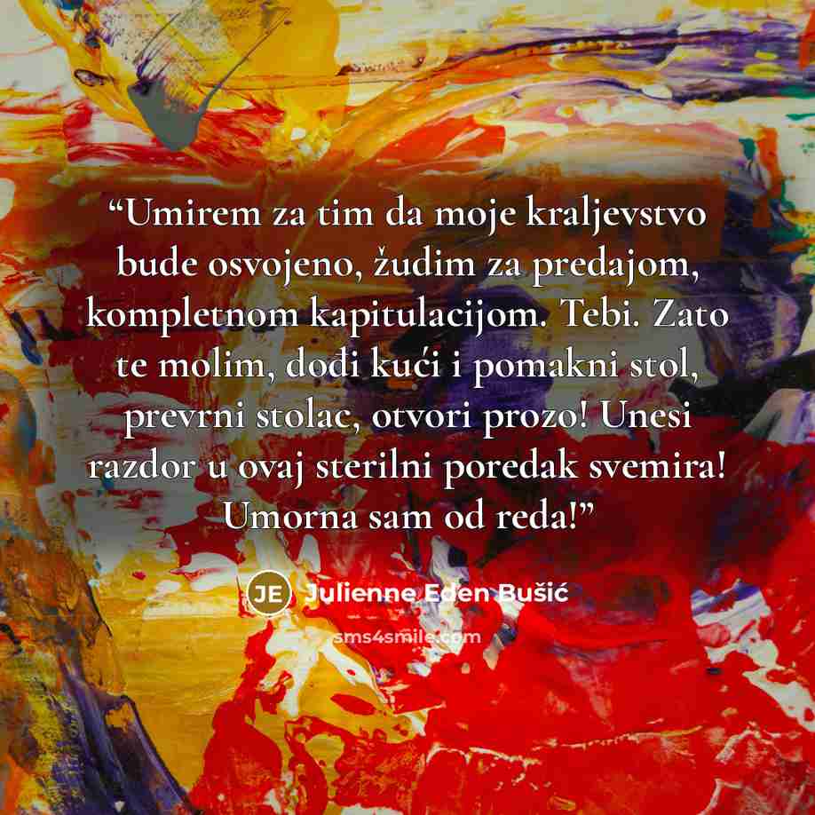 “Umirem za tim da moje kraljevstvo bude osvojeno, žudim za predajom, kompletnom kapitulacijom. Tebi. Zato te molim, dođi kući i pomakni stol, prevrni stolac, otvori prozo! Unesi razdor u ovaj sterilni poredak svemira! Umorna sam od reda!” quote by Julienne Eden Bušić
