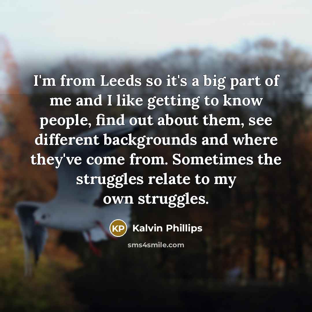 “I'm from Leeds so it's a big part of me and I like getting to know people, find out about them, see different backgrounds and where they've come from. Sometimes the struggles relate to my own struggles.” quote by Kalvin Phillips