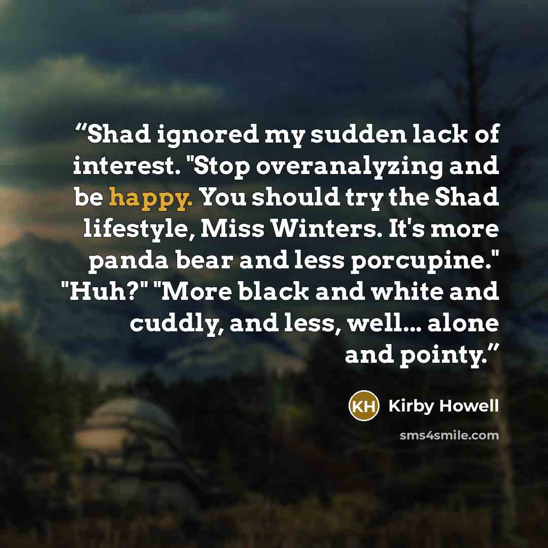 “Shad ignored my sudden lack of interest. "Stop overanalyzing and be happy. You should try the Shad lifestyle, Miss Winters. It's more panda bear and less porcupine." "Huh?" "More black and white and cuddly, and less, well... alone and pointy.” quote by Kirby Howell