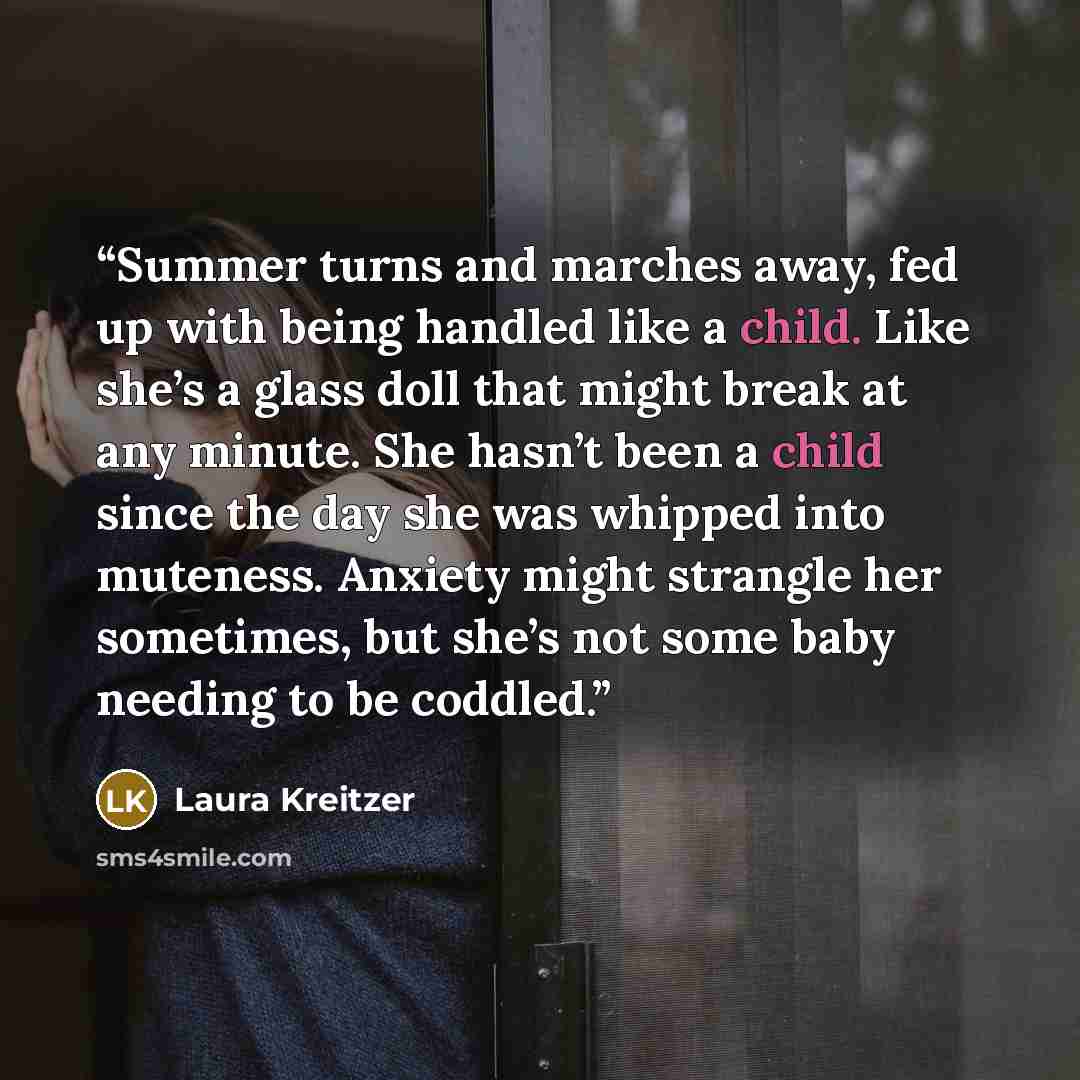 “Summer turns and marches away, fed up with being handled like a child. Like she’s a glass doll that might break at any minute. She hasn’t been a child since the day she was whipped into muteness. Anxiety might strangle her sometimes, but she’s not some baby needing to be coddled.” quote by Laura Kreitzer