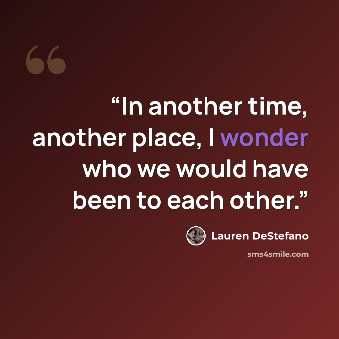 “In another time, another place, I wonder who we would have been to each other.” quote by Lauren DeStefano