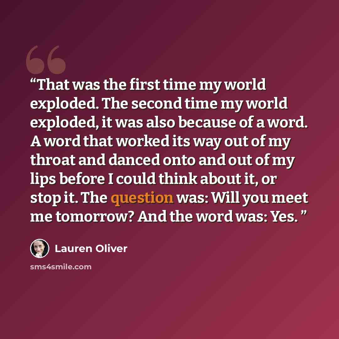 “That was the first time my world exploded. The second time my world exploded, it was also because of a word. A word that worked its way out of my throat and danced onto and out of my lips before I could think about it, or stop it. The question was: Will you meet me tomorrow? And the word was: Yes.” quote by Lauren Oliver