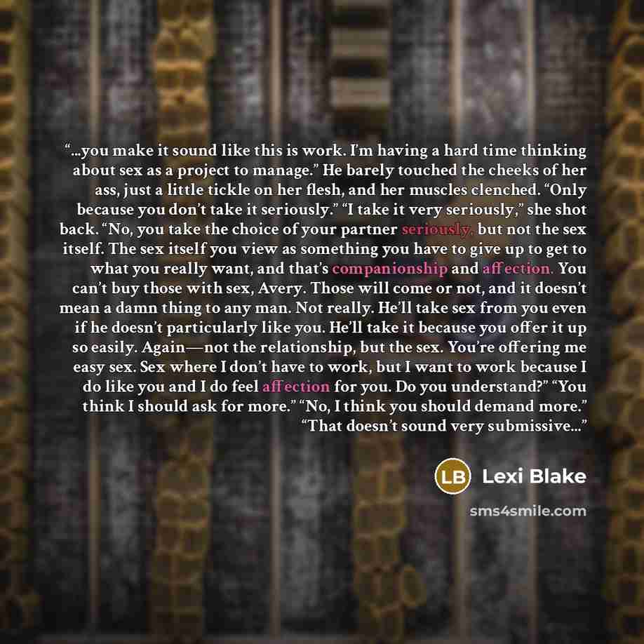“...you make it sound like this is work. I’m having a hard time thinking about sex as a project to manage.” He barely touched the cheeks of her ass, just a little tickle on her flesh, and her muscles clenched. “Only because you don’t take it seriously.” “I take it very seriously,” she shot back…” quote by Lexi Blake