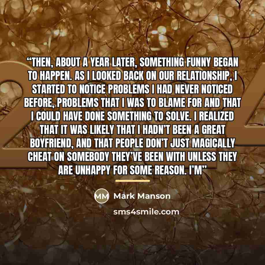 “Then, about a year later, something funny began to happen. As I looked back on our relationship, I started to notice problems I had never noticed before, problems that I was to blame for and that I could have done something to solve. I realized that it was likely that I hadn’t been a great…” quote by Mark Manson